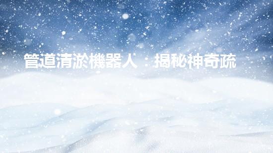 管道清淤機器人：揭秘神奇疏通之王，讓污水暢行無阻！